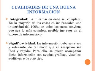 CUALIDADES DE UNA BUENA INFORMACION   Integridad : La información debe ser completa. En la mayoría de los casos es inalcanzable una integridad del 100%; en todos los casos conviene que sea lo más completa posible (no caer en el exceso de información). Significatividad : La información debe ser clara y relevante, de tal modo que su recepción sea fácil y rápida. Para ello, se puede acompañar dicha información con ayudas gráficas, visuales, auditivas o de otro tipo.   