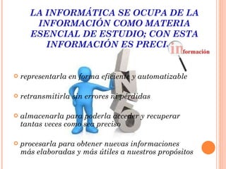 LA INFORMÁTICA SE OCUPA DE LA INFORMACIÓN COMO MATERIA ESENCIAL DE ESTUDIO; CON ESTA INFORMACIÓN ES PRECISO:   representarla en forma eficiente y automatizable retransmitirla sin errores ni pérdidas   almacenarla para poderla acceder y recuperar tantas veces como sea preciso   procesarla para obtener nuevas informaciones más elaboradas y más útiles a nuestros propósitos 
