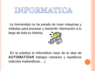 La Humanidad no ha parado de crear máquinas y métodos para procesar y transmitir información a lo largo de toda su historia. En la práctica la Informática nace de la idea de  AUTOMATIZAR  trabajos rutinarios y repetitivos (cálculos matemáticos, ...).  