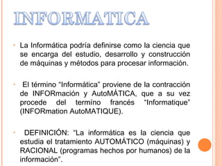La Informática podría definirse como la ciencia que se encarga del estudio, desarrollo y construcción de máquinas y métodos para procesar información. El término “Informática” proviene de la contracción de INFORmación y AutoMÁTICA, que a su vez procede del termíno francés “Informatique” (INFORmation AutoMATIQUE). DEFINICIÓN: “La informática es la ciencia que estudia el tratamiento AUTOMÁTICO (máquinas) y RACIONAL (programas hechos por humanos) de la información”. 
