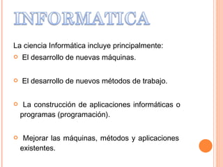La ciencia Informática incluye principalmente: El desarrollo de nuevas máquinas. El desarrollo de nuevos métodos de trabajo. La construcción de aplicaciones informáticas o    programas (programación). Mejorar las máquinas, métodos y aplicaciones    existentes. 