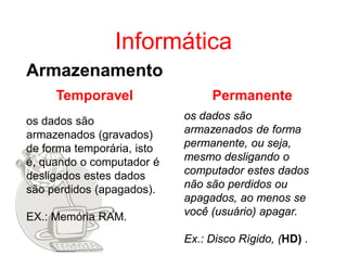 Informática
Armazenamento
     Temporavel                  Permanente
os dados são                os dados são
armazenados (gravados)      armazenados de forma
de forma temporária, isto   permanente, ou seja,
é, quando o computador é    mesmo desligando o
desligados estes dados      computador estes dados
são perdidos (apagados).    não são perdidos ou
                            apagados, ao menos se
EX.: Memória RAM.           você (usuário) apagar.

                            Ex.: Disco Rígido, (HD) .
 