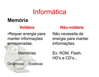 Informática
Memória
      Voláteis              Não-voláteis
•Requer energia para    Não necessita de
manter informações      energia para manter
armazenadas.            informações.

     Memórias           Ex: ROM, Flash,
                        HD’s e CD’s...
Dinâmicas   Estáticas
 