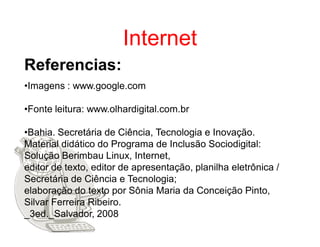 Internet
Referencias:
•Imagens : www.google.com

•Fonte leitura: www.olhardigital.com.br

•Bahia. Secretária de Ciência, Tecnologia e Inovação.
Material didático do Programa de Inclusão Sociodigital:
Solução Berimbau Linux, Internet,
editor de texto, editor de apresentação, planilha eletrônica /
Secretária de Ciência e Tecnologia;
elaboração do texto por Sônia Maria da Conceição Pinto,
Silvar Ferreira Ribeiro.
_3ed._Salvador, 2008
 