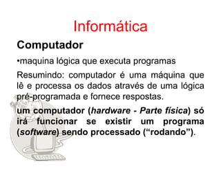 Informática
Computador
•maquina lógica que executa programas
Resumindo: computador é uma máquina que
lê e processa os dados através de uma lógica
pré-programada e fornece respostas.
um computador (hardware - Parte física) só
irá funcionar se existir um programa
(software) sendo processado (“rodando”).
 