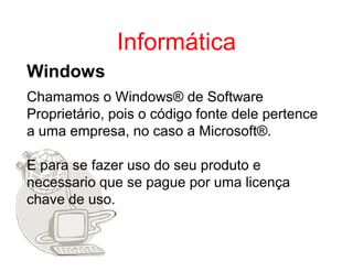 Informática
Windows
Chamamos o Windows® de Software
Proprietário, pois o código fonte dele pertence
a uma empresa, no caso a Microsoft®.

E para se fazer uso do seu produto e
necessario que se pague por uma licença
chave de uso.
 