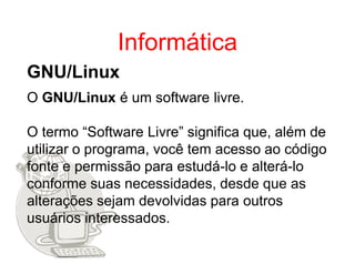 Informática
GNU/Linux
O GNU/Linux é um software livre.

O termo “Software Livre” significa que, além de
utilizar o programa, você tem acesso ao código
fonte e permissão para estudá-lo e alterá-lo
conforme suas necessidades, desde que as
alterações sejam devolvidas para outros
usuários interessados.
 