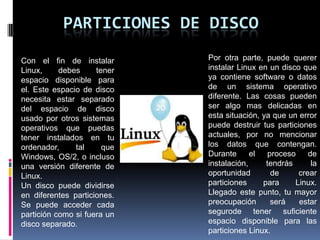 PARTICIONES DE DISCO
Con el fin de instalar
Linux, debes tener
espacio disponible para
el. Este espacio de disco
necesita estar separado
del espacio de disco
usado por otros sistemas
operativos que puedas
tener instalados en tu
ordenador, tal que
Windows, OS/2, o incluso
una versión diferente de
Linux.
Un disco puede dividirse
en diferentes particiones.
Se puede acceder cada
partición como si fuera un
disco separado.
Por otra parte, puede querer
instalar Linux en un disco que
ya contiene software o datos
de un sistema operativo
diferente. Las cosas pueden
ser algo mas delicadas en
esta situación, ya que un error
puede destruir tus particiones
actuales, por no mencionar
los datos que contengan.
Durante el proceso de
instalación, tendrás la
oportunidad de crear
particiones para Linux.
Llegado este punto, tu mayor
preocupación será estar
segurode tener suficiente
espacio disponible para las
particiones Linux.
 