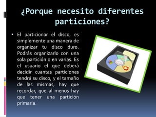 ¿Porque necesito diferentes
particiones?
 El particionar el disco, es
simplemente una manera de
organizar tu disco duro.
Podrás organizarlo con una
sola partición o en varias. Es
el usuario el que deberá
decidir cuantas particiones
tendrá su disco, y el tamaño
de las mismas, hay que
recordar, que al menos hay
que tener una partición
primaria.
 