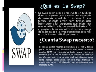 ¿Qué es la Swap?
 La swap es un espacio reservado en tu disco
duro para poder usarse como una extensión
de memoria virtual de tu sistema. Es una
técnica utilizada desde hace tiempo para
hacer creer a los programas que existe mas
memoria RAM de la que en realidad existe. Es
el propio sistema operativo el que se encarga
de pasar datos a la swap cuando necesita mas
espacio libre en la RAM y viceversa.
¿Cuanta Swap necesito?
Si vas a utilizar muchos programas a la vez y tienes
poca memoria RAM, necesitaras mas swap, si tienes
mucha RAM, no necesitaras tanta swap. Hay que
recordar que un uso no intensivo de la swap es normal y
no afectara mucho a la velocidad del sistema, pero
como hemos dicho antes, un uso muy intensivo y
continuado es un indicativo de que necesitamos mas
memoria RAM.
 