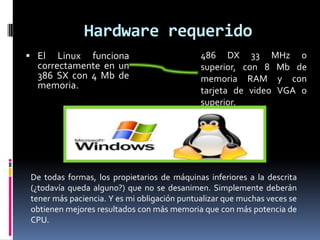 Hardware requerido
 El Linux funciona
correctamente en un
386 SX con 4 Mb de
memoria.
486 DX 33 MHz o
superior, con 8 Mb de
memoria RAM y con
tarjeta de video VGA o
superior.
De todas formas, los propietarios de máquinas inferiores a la descrita
(¿todavía queda alguno?) que no se desanimen. Simplemente deberán
tener más paciencia. Y es mi obligación puntualizar que muchas veces se
obtienen mejores resultados con más memoria que con más potencia de
CPU.
 