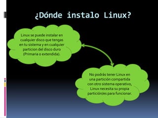¿Dónde instalo Linux?
Linux se puede instalar en
cualquier disco que tengas
en tu sistema y en cualquier
particion del disco duro
(Primaria o extendida).
No podrás tener Linux en
una partición compartida
con otro sistema operativo,
Linux necesita su propia
partición/es para funcionar.
 