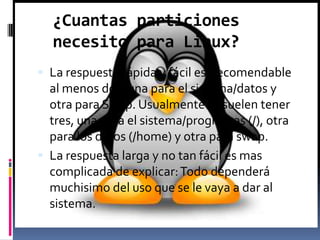 ¿Cuantas particiones
necesito para Linux?
 La respuesta rápida y fácil es: recomendable
al menos dos, una para el sistema/datos y
otra para Swap. Usualmente se suelen tener
tres, una para el sistema/programas (/), otra
para los datos (/home) y otra para swap.
 La respuesta larga y no tan fácil es mas
complicada de explicar:Todo dependerá
muchisimo del uso que se le vaya a dar al
sistema.
 