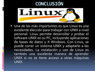 CONCLUSIÓN
 Una de las más importantes es que Linux es una
excelente elección para trabajar con UNIX a nivel
personal. Linux permite desarrollar y probar el
software UNIX en su PC, incluyendo aplicaciones
de bases de datos y X Windows. Con Linux, se
puede correr un sistema UNIX y adaptarlo a las
necesidades. La instalación y uso de Linux es
también una excelente manera de aprender
UNIX si no se tiene acceso a otras máquinas
UNIX.
 