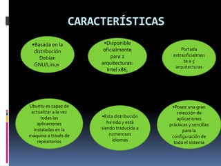 CARACTERÍSTICAS
•Basada en la
distribución
Debian
GNU/Linux.
•Disponible
oficialmente
para 2
arquitecturas:
Intel x86,
AMD64
Portada
extraoficialmen
te a 5
arquitecturas
•Posee una gran
colección de
aplicaciones
prácticas y sencillas
para la
configuración de
todo el sistema
•Esta distribución
ha sido y está
siendo traducida a
numerosos
idiomas
Ubuntu es capaz de
actualizar a la vez
todas las
aplicaciones
instaladas en la
máquina a través de
repositorios
 