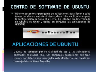 CENTRO DE SOFTWARE DE UBUNTU
 Ubuntu posee una gran gama de aplicaciones para llevar a cabo
tareas cotidianas, entretenimiento, desarrollo y aplicaciones para
la configuración de todo el sistema. La interfaz predeterminada
de Ubuntu es Unity y utiliza en conjunto las aplicaciones de
GNOME.
APLICACIONES DE UBUNTU
Ubuntu es conocido por su facilidad de uso y las aplicaciones
orientadas al usuario final. Las principales aplicaciones que trae
Ubuntu por defecto son: navegador web Mozilla Firefox, cliente de
mensajería instantánea Empathy
 