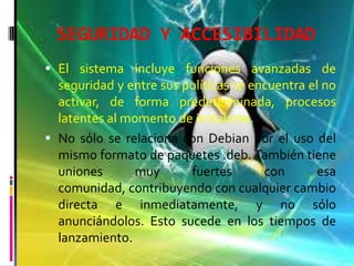 SEGURIDAD Y ACCESIBILIDAD
 El sistema incluye funciones avanzadas de
seguridad y entre sus políticas se encuentra el no
activar, de forma predeterminada, procesos
latentes al momento de instalarse.
 No sólo se relaciona con Debian por el uso del
mismo formato de paquetes .deb. También tiene
uniones muy fuertes con esa
comunidad, contribuyendo con cualquier cambio
directa e inmediatamente, y no sólo
anunciándolos. Esto sucede en los tiempos de
lanzamiento.
 