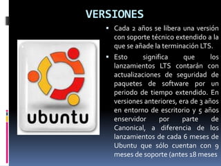 VERSIONES
 Cada 2 años se libera una versión
con soporte técnico extendido a la
que se añade la terminación LTS.
 Esto significa que los
lanzamientos LTS contarán con
actualizaciones de seguridad de
paquetes de software por un
periodo de tiempo extendido. En
versiones anteriores, era de 3 años
en entorno de escritorio y 5 años
enservidor por parte de
Canonical, a diferencia de los
lanzamientos de cada 6 meses de
Ubuntu que sólo cuentan con 9
meses de soporte (antes 18 meses
 