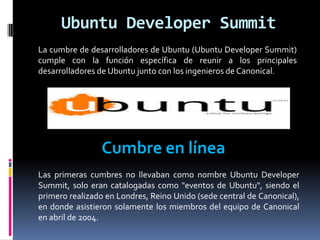 Ubuntu Developer Summit
La cumbre de desarrolladores de Ubuntu (Ubuntu Developer Summit)
cumple con la función específica de reunir a los principales
desarrolladores de Ubuntu junto con los ingenieros de Canonical.
Cumbre en línea
Las primeras cumbres no llevaban como nombre Ubuntu Developer
Summit, solo eran catalogadas como "eventos de Ubuntu", siendo el
primero realizado en Londres, Reino Unido (sede central de Canonical),
en donde asistieron solamente los miembros del equipo de Canonical
en abril de 2004.
 