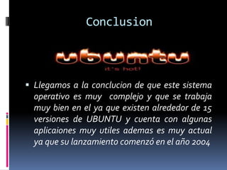 Conclusion
 Llegamos a la conclucion de que este sistema
operativo es muy complejo y que se trabaja
muy bien en el ya que existen alrededor de 15
versiones de UBUNTU y cuenta con algunas
aplicaiones muy utiles ademas es muy actual
ya que su lanzamiento comenzó en el año 2004
 