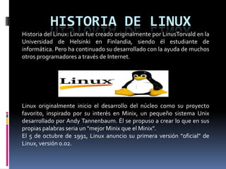 HISTORIA DE LINUX
Historia del Linux: Linux fue creado originalmente por LinusTorvald en la
Universidad de Helsinki en Finlandia, siendo él estudiante de
informática. Pero ha continuado su desarrollado con la ayuda de muchos
otros programadores a través de Internet.
Linux originalmente inicio el desarrollo del núcleo como su proyecto
favorito, inspirado por su interés en Minix, un pequeño sistema Unix
desarrollado por Andy Tannenbaum. Él se propuso a crear lo que en sus
propias palabras seria un "mejor Minix que el Minix".
El 5 de octubre de 1991, Linux anuncio su primera versión "oficial" de
Linux, versión 0.02.
 