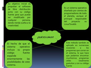 ¿QUÉ ES LINUX?
Su objetivo inicial es
propulsar el software
de libre distribución
junto con su código
fuente para que pueda
ser modificado por
cualquier persona,
dando rienda suelta a la
creatividad.
Es un sistema operativo
diseñado por cientos de
programadores de todo
el planeta, aunque el
principal responsable
del proyecto es
LinusTovalds
El hecho de que el
sistema operativo
incluya su propio
código fuente
expande
enormemente las
posibilidades de este
sistema.
Este método también es
aplicado en numerosas
ocasiones a los
programas que corren en
el sistema, lo que hace
que podamos encontrar
muchisimos programas
útiles totalmente
gratuitos y con su código
fuente
 