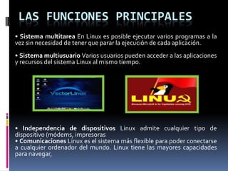LAS FUNCIONES PRINCIPALES
• Sistema multitarea En Linux es posible ejecutar varios programas a la
vez sin necesidad de tener que parar la ejecución de cada aplicación.
• Sistema multiusuario Varios usuarios pueden acceder a las aplicaciones
y recursos del sistema Linux al mismo tiempo.
• Independencia de dispositivos Linux admite cualquier tipo de
dispositivo (módems, impresoras
• Comunicaciones Linux es el sistema más flexible para poder conectarse
a cualquier ordenador del mundo. Linux tiene las mayores capacidades
para navegar,
 