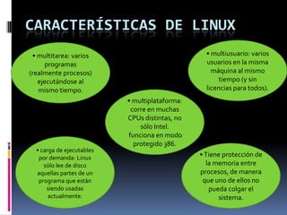 CARACTERÍSTICAS DE LINUX
• multitarea: varios
programas
(realmente procesos)
ejecutándose al
mismo tiempo.
• multiusuario: varios
usuarios en la misma
máquina al mismo
tiempo (y sin
licencias para todos).
• multiplataforma:
corre en muchas
CPUs distintas, no
sólo Intel.
funciona en modo
protegido 386.
•Tiene protección de
la memoria entre
procesos, de manera
que uno de ellos no
pueda colgar el
sistema.
• carga de ejecutables
por demanda: Linux
sólo lee de disco
aquellas partes de un
programa que están
siendo usadas
actualmente.
 