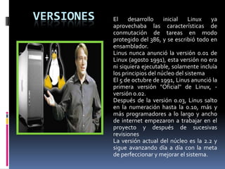 VERSIONES El desarrollo inicial Linux ya
aprovechaba las características de
conmutación de tareas en modo
protegido del 386, y se escribió todo en
ensamblador.
Linus nunca anunció la versión 0.01 de
Linux (agosto 1991), esta versión no era
ni siquiera ejecutable, solamente incluía
los principios del núcleo del sistema
El 5 de octubre de 1991, Linus anunció la
primera versión "Oficial" de Linux, -
versión 0.02.
Después de la versión 0.03, Linus salto
en la numeración hasta la 0.10, más y
más programadores a lo largo y ancho
de internet empezaron a trabajar en el
proyecto y después de sucesivas
revisiones
La versión actual del núcleo es la 2.2 y
sigue avanzando día a día con la meta
de perfeccionar y mejorar el sistema.
 