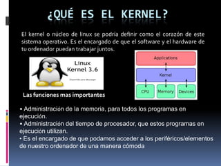 ¿QUÉ ES EL KERNEL?
El kernel o núcleo de linux se podría definir como el corazón de este
sistema operativo. Es el encargado de que el software y el hardware de
tu ordenador puedan trabajar juntos.
Las funciones mas importantes
• Administración de la memoria, para todos los programas en
ejecución.
• Administración del tiempo de procesador, que estos programas en
ejecución utilizan.
• Es el encargado de que podamos acceder a los periféricos/elementos
de nuestro ordenador de una manera cómoda
 