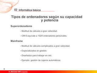Informática básica
10
02
Tipos de ordenadores según su capacidad
y potencia
Superordenadores
- Multitud de cálculos a gran velocidad.
- CM-5 equivale a 1024 ordenadores personales.
Mainframe
- Multitud de cálculos complicados a gran velocidad.
- Especializados en gestión.
- Diseñados para trabajar en red.
- Ejemplo: gestión de cajeros automáticos.
 