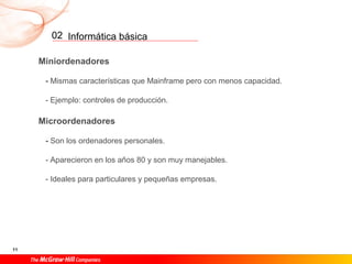 Informática básica
11
02
Miniordenadores
- Mismas características que Mainframe pero con menos capacidad.
- Ejemplo: controles de producción.
Microordenadores
- Son los ordenadores personales.
- Aparecieron en los años 80 y son muy manejables.
- Ideales para particulares y pequeñas empresas.
 