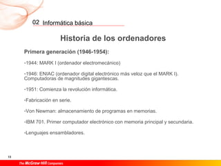 Informática básica
13
02
Historia de los ordenadores
Primera generación (1946-1954):
-1944: MARK I (ordenador electromecánico)
-1946: ENIAC (ordenador digital electrónico más veloz que el MARK I).
Computadoras de magnitudes gigantescas.
-1951: Comienza la revolución informática.
-Fabricación en serie.
-Von Newman: almacenamiento de programas en memorias.
-IBM 701. Primer computador electrónico con memoria principal y secundaria.
-Lenguajes ensambladores.
 