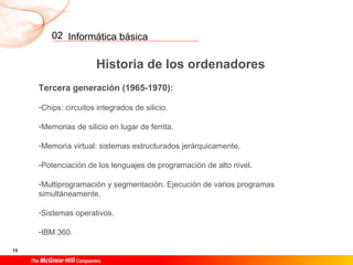 Informática básica
15
02
Historia de los ordenadores
Tercera generación (1965-1970):
-Chips: circuitos integrados de silicio.
-Memorias de silicio en lugar de ferrita.
-Memoria virtual: sistemas estructurados jerárquicamente.
-Potenciación de los lenguajes de programación de alto nivel.
-Multiprogramación y segmentación. Ejecución de varios programas
simultáneamente.
-Sistemas operativos.
-IBM 360.
 