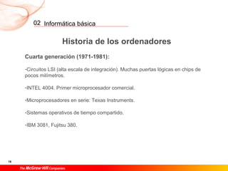 Informática básica
16
02
Historia de los ordenadores
Cuarta generación (1971-1981):
-Circuitos LSI (alta escala de integración). Muchas puertas lógicas en chips de
pocos milímetros.
-INTEL 4004. Primer microprocesador comercial.
-Microprocesadores en serie: Texas Instruments.
-Sistemas operativos de tiempo compartido.
-IBM 3081, Fujitsu 380.
 