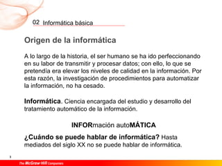 Informática básica
3
02
Origen de la informática
A lo largo de la historia, el ser humano se ha ido perfeccionando
en su labor de transmitir y procesar datos; con ello, lo que se
pretendía era elevar los niveles de calidad en la información. Por
esta razón, la investigación de procedimientos para automatizar
la información, no ha cesado.
Informática. Ciencia encargada del estudio y desarrollo del
tratamiento automático de la información.
INFORmación autoMÁTICA
¿Cuándo se puede hablar de informática? Hasta
mediados del siglo XX no se puede hablar de informática.
 