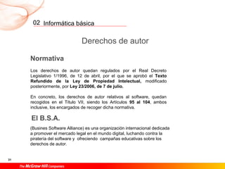 Informática básica
31
02
Derechos de autor
Normativa
Los derechos de autor quedan regulados por el Real Decreto
Legislativo 1/1996, de 12 de abril, por el que se aprobó el Texto
Refundido de la Ley de Propiedad Intelectual, modificado
posteriormente, por Ley 23/2006, de 7 de julio.
En concreto, los derechos de autor relativos al software, quedan
recogidos en el Título VII, siendo los Artículos 95 al 104, ambos
inclusive, los encargados de recoger dicha normativa.
El B.S.A.
(Busines Software Alliance) es una organización internacional dedicada
a promover el mercado legal en el mundo digital, luchando contra la
piratería del software y ofreciendo campañas educativas sobre los
derechos de autor.
 