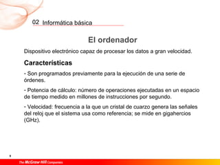 Informática básica
9
02
El ordenador
Dispositivo electrónico capaz de procesar los datos a gran velocidad.
Características
- Son programados previamente para la ejecución de una serie de
órdenes.
- Potencia de cálculo: número de operaciones ejecutadas en un espacio
de tiempo medido en millones de instrucciones por segundo.
- Velocidad: frecuencia a la que un cristal de cuarzo genera las señales
del reloj que el sistema usa como referencia; se mide en gigahercios
(GHz).
 
