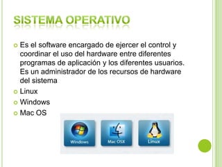  Es el software encargado de ejercer el control y
coordinar el uso del hardware entre diferentes
programas de aplicación y los diferentes usuarios.
Es un administrador de los recursos de hardware
del sistema
 Linux
 Windows
 Mac OS
 