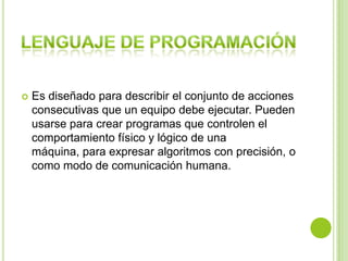  Es diseñado para describir el conjunto de acciones
consecutivas que un equipo debe ejecutar. Pueden
usarse para crear programas que controlen el
comportamiento físico y lógico de una
máquina, para expresar algoritmos con precisión, o
como modo de comunicación humana.
 