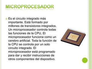 Es el circuito integrado más
importante. Está formado por
millones de transistores integrados.
Un microprocesador controla todas
las funciones de la CPU, El
microprocesador funciona como un
cerebro artificial. Toda la función de
la CPU se controla por un solo
circuito integrado. El
microprocesador está programado
para dar y recibir instrucciones de
otros componentes del dispositivo.
 
