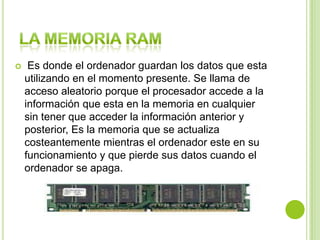  Es donde el ordenador guardan los datos que esta
utilizando en el momento presente. Se llama de
acceso aleatorio porque el procesador accede a la
información que esta en la memoria en cualquier
sin tener que acceder la información anterior y
posterior, Es la memoria que se actualiza
costeantemente mientras el ordenador este en su
funcionamiento y que pierde sus datos cuando el
ordenador se apaga.
 