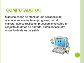 Máquina capaz de efectuar una secuencia de
operaciones mediante un programa, de tal
manera, que se realice un procesamiento sobre un
conjunto de datos de entrada, obteniéndose otro
conjunto de datos de salida
 