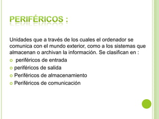 Unidades que a través de los cuales el ordenador se
comunica con el mundo exterior, como a los sistemas que
almacenan o archivan la información. Se clasifican en :
 periféricos de entrada
 periféricos de salida
 Periféricos de almacenamiento
 Periféricos de comunicación
 
