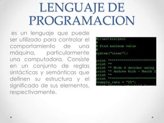 LENGUAJE DE
PROGRAMACION
es un lenguaje que puede
ser utilizado para controlar el
comportamiento de una
máquina, particularmente
una computadora. Consiste
en un conjunto de reglas
sintácticas y semánticas que
definen su estructura y el
significado de sus elementos,
respectivamente.
 