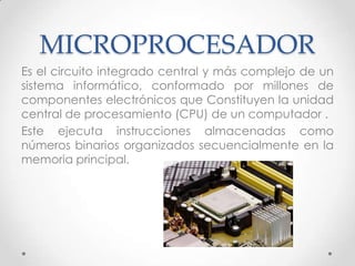 MICROPROCESADOR
Es el circuito integrado central y más complejo de un
sistema informático, conformado por millones de
componentes electrónicos que Constituyen la unidad
central de procesamiento (CPU) de un computador .
Este ejecuta instrucciones almacenadas como
números binarios organizados secuencialmente en la
memoria principal.
 