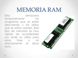 MEMORIA RAM
Esta almacena
temporalmente los
programas que se están
ejecutando y los datos
que se están usando. Este
tipo de memoria es muy
rápida de acceder/leer
por ende se utiliza para
estos fines y no
directamente el disco
duro.
 