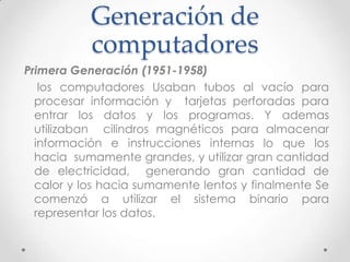 Generación de
computadores
Primera Generación (1951-1958)
los computadores Usaban tubos al vacío para
procesar información y tarjetas perforadas para
entrar los datos y los programas. Y ademas
utilizaban cilindros magnéticos para almacenar
información e instrucciones internas lo que los
hacia sumamente grandes, y utilizar gran cantidad
de electricidad, generando gran cantidad de
calor y los hacia sumamente lentos y finalmente Se
comenzó a utilizar el sistema binario para
representar los datos.
 