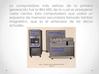 La computadora más exitosa de la primera
generación fue la IBM 650, de la cual se produjeron
varios cientos. Esta computadora que usaba un
esquema de memoria secundaria llamado tambor
magnético, que es el antecesor de los discos
actuales.
 