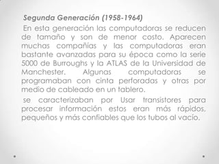 Segunda Generación (1958-1964)
En esta generación las computadoras se reducen
de tamaño y son de menor costo. Aparecen
muchas compañías y las computadoras eran
bastante avanzadas para su época como la serie
5000 de Burroughs y la ATLAS de la Universidad de
Manchester. Algunas computadoras se
programaban con cinta perforadas y otras por
medio de cableado en un tablero.
se caracterizaban por Usar transistores para
procesar información estos eran más rápidos,
pequeños y más confiables que los tubos al vacío.
 